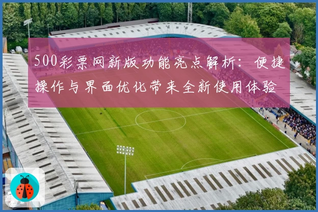 500彩票网新版功能亮点解析：便捷操作与界面优化带来全新使用体验