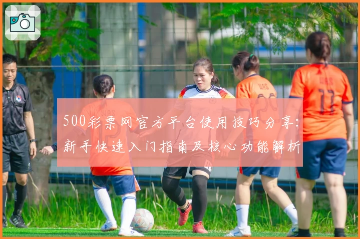 500彩票网官方平台使用技巧分享：新手快速入门指南及核心功能解析