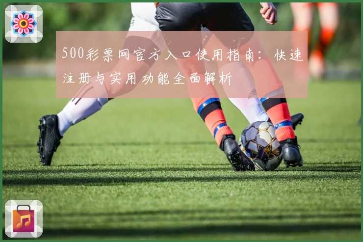500彩票网官方入口使用指南：快速注册与实用功能全面解析