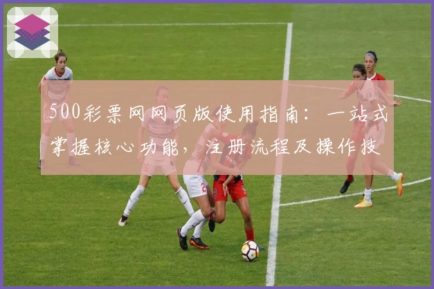 500彩票网网页版使用指南：一站式掌握核心功能，注册流程及操作技巧全面解析
