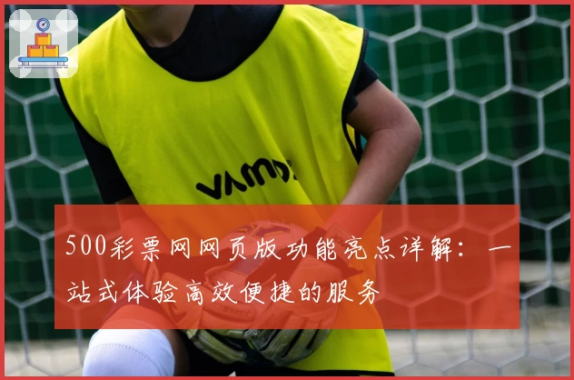 500彩票网网页版功能亮点详解：一站式体验高效便捷的服务