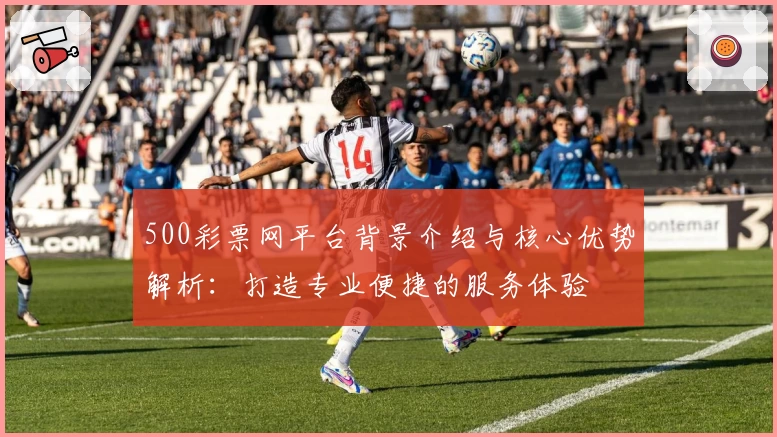 500彩票网平台背景介绍与核心优势解析：打造专业便捷的服务体验